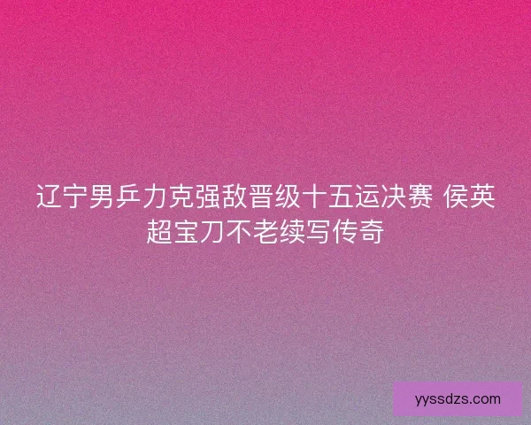 辽宁男乒力克强敌晋级十五运决赛 侯英超宝刀不老续写传奇