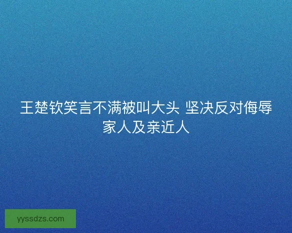 王楚钦笑言不满被叫大头 坚决反对侮辱家人及亲近人