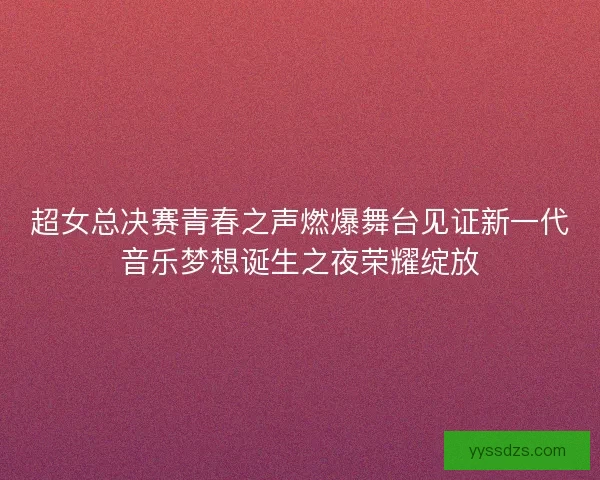 超女总决赛青春之声燃爆舞台见证新一代音乐梦想诞生之夜荣耀绽放 超女总决赛青春之声燃爆舞台见证新一代音乐梦想诞生之夜荣耀绽放
