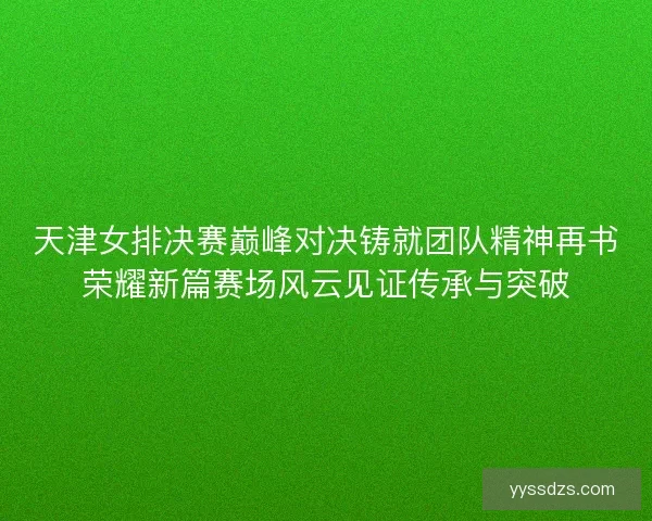 天津女排决赛巅峰对决铸就团队精神再书荣耀新篇赛场风云见证传承与突破 天津女排决赛巅峰对决铸就团队精神再书荣耀新篇赛场风云见证传承与突破