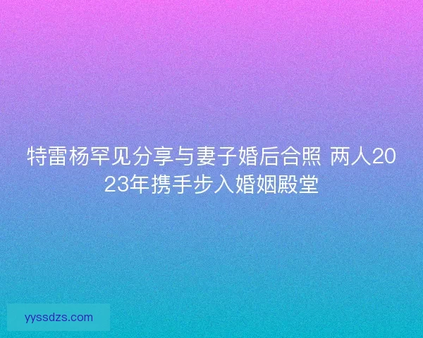 特雷杨罕见分享与妻子婚后合照 两人2023年携手步入婚姻殿堂