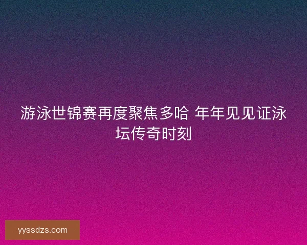 游泳世锦赛再度聚焦多哈 年年见见证泳坛传奇时刻