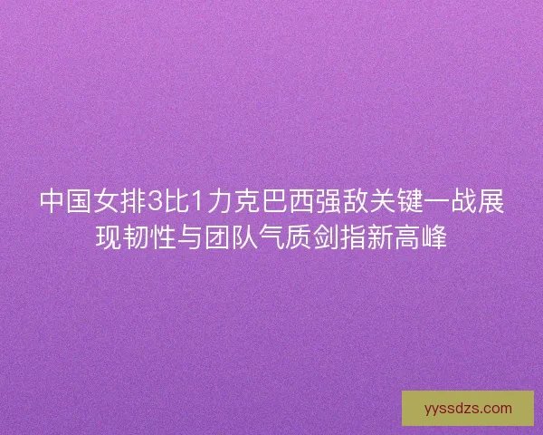 中国女排3比1力克巴西强敌关键一战展现韧性与团队气质剑指新高峰