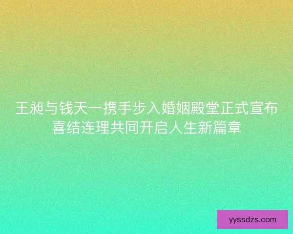 王昶与钱天一携手步入婚姻殿堂正式宣布喜结连理共同开启人生新篇章