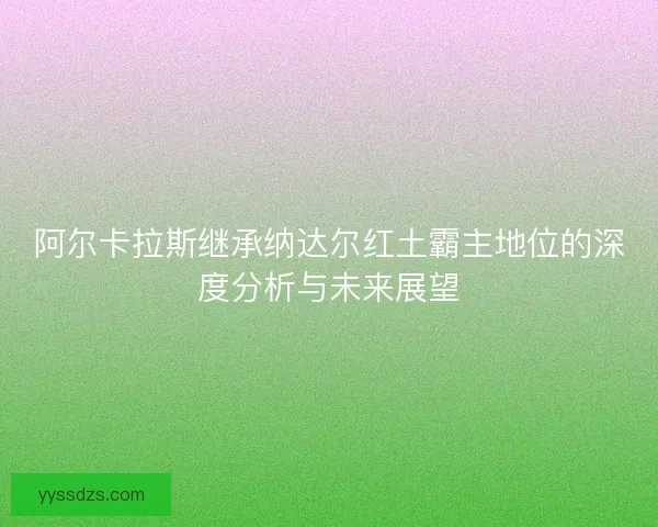 阿尔卡拉斯继承纳达尔红土霸主地位的深度分析与未来展望
