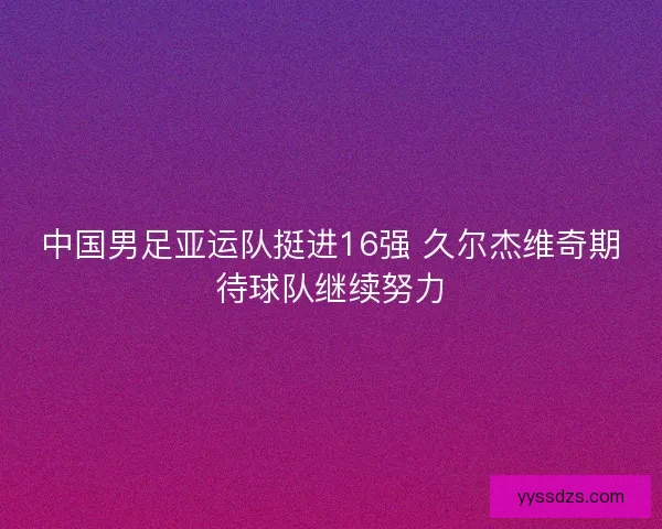 中国男足亚运队挺进16强 久尔杰维奇期待球队继续努力