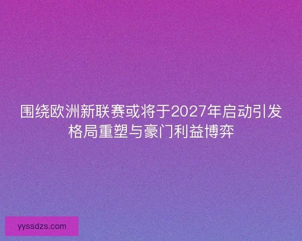 围绕欧洲新联赛或将于2027年启动引发格局重塑与豪门利益博弈
