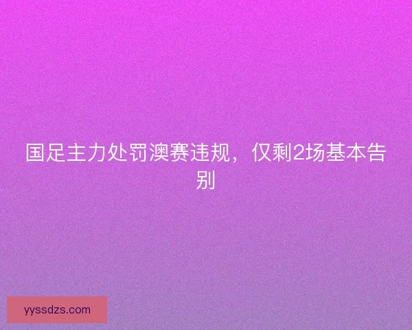国足主力处罚澳赛违规,仅剩2场基本告别 国足主力处罚澳赛违规,仅剩2场基本告别